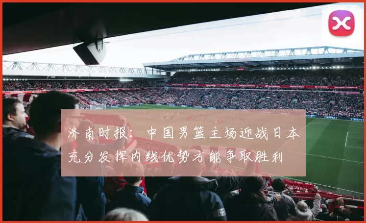 济南时报：中国男篮主场迎战日本充分发挥内线优势方能争取胜利