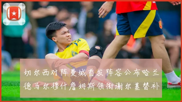 切尔西对阵曼城首发阵容公布哈兰德马尔穆什詹姆斯领衔谢尔基替补出战