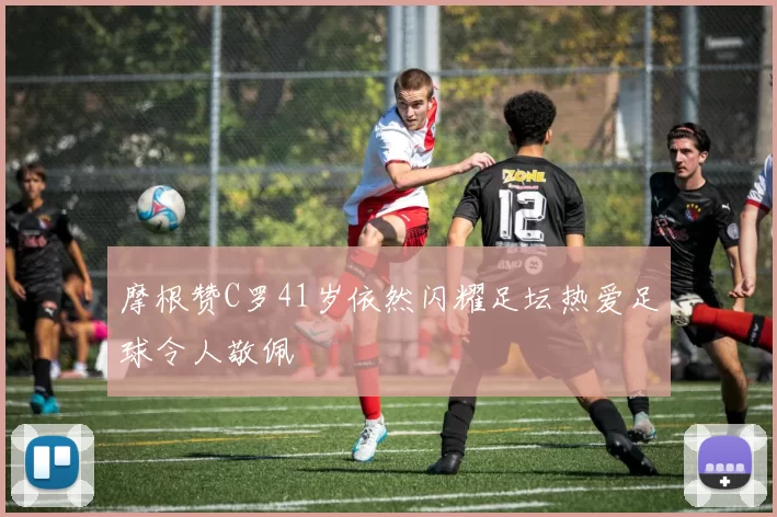 摩根赞C罗41岁依然闪耀足坛热爱足球令人敬佩