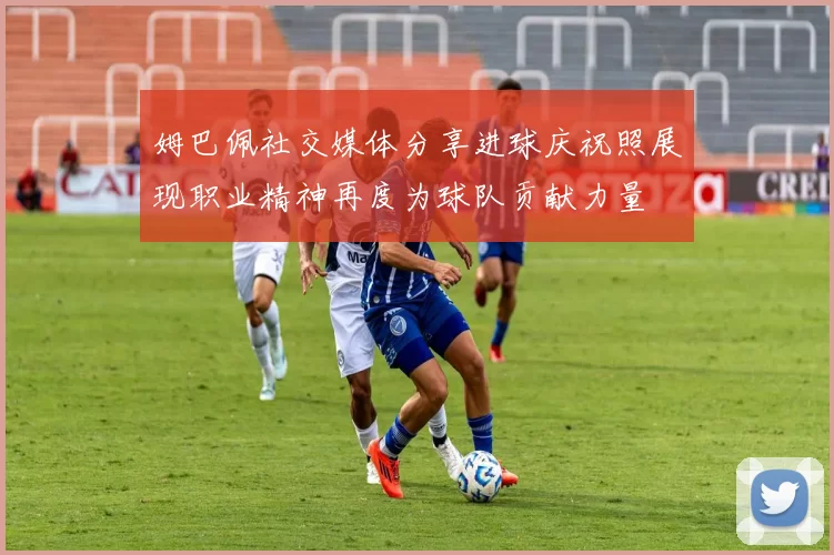 姆巴佩社交媒体分享进球庆祝照展现职业精神再度为球队贡献力量