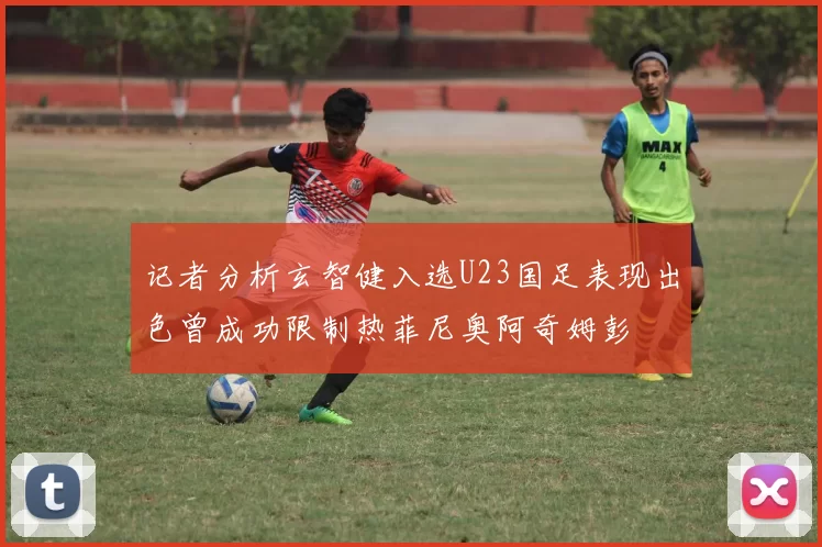 记者分析玄智健入选U23国足表现出色曾成功限制热菲尼奥阿奇姆彭