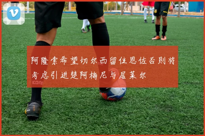 阿隆索希望切尔西留住恩佐否则将考虑引进楚阿梅尼与居莱尔