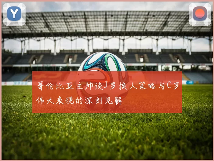 哥伦比亚主帅谈J罗换人策略与C罗伟大表现的深刻见解