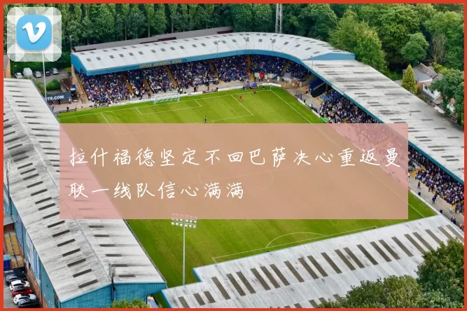 拉什福德坚定不回巴萨决心重返曼联一线队信心满满