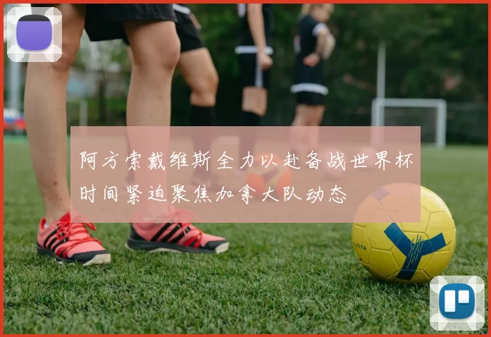 阿方索戴维斯全力以赴备战世界杯时间紧迫聚焦加拿大队动态