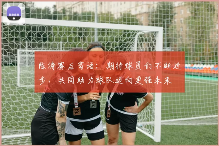 陈涛赛后寄语：期待球员们不断进步，共同助力球队迈向更强未来