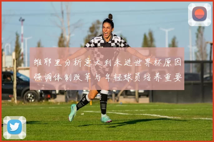 维耶里分析意大利未进世界杯原因强调体制改革与年轻球员培养重要性