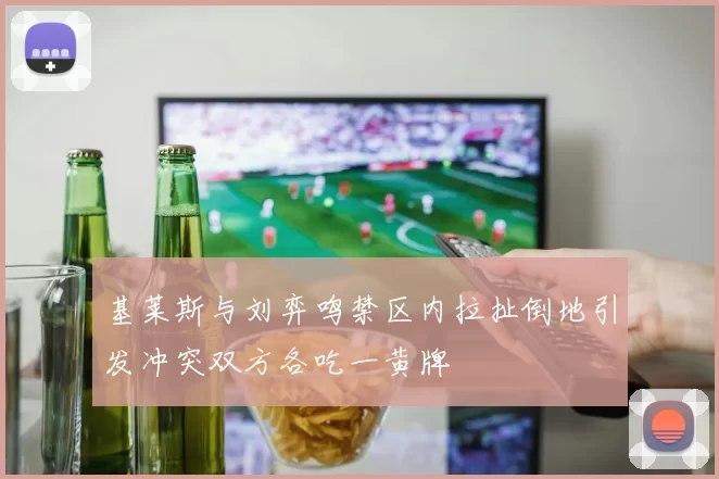 基莱斯与刘弈鸣禁区内拉扯倒地引发冲突双方各吃一黄牌