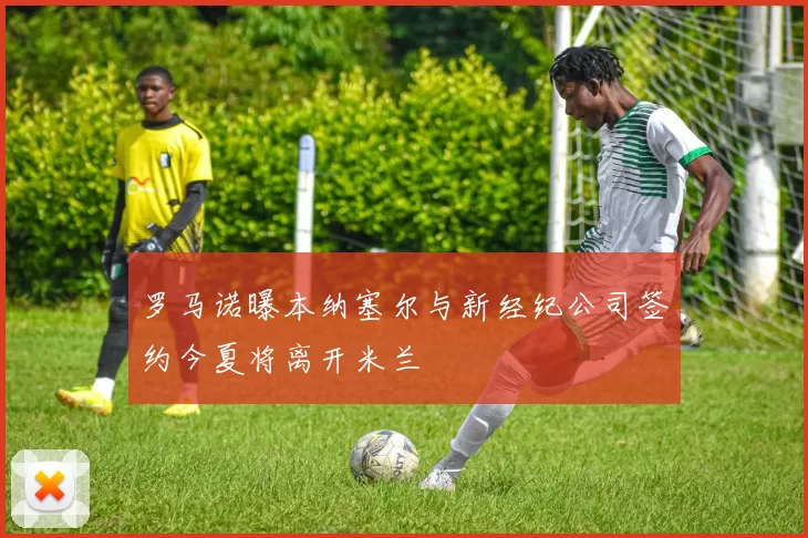 罗马诺曝本纳塞尔与新经纪公司签约今夏将离开米兰