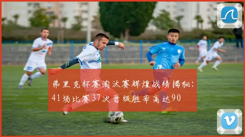弗里克杯赛淘汰赛辉煌战绩揭秘：41场比赛37次晋级胜率高达90