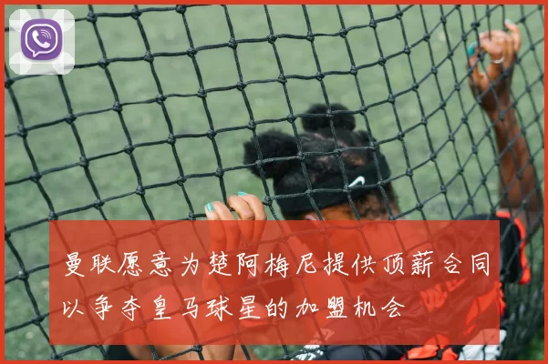 曼联愿意为楚阿梅尼提供顶薪合同以争夺皇马球星的加盟机会