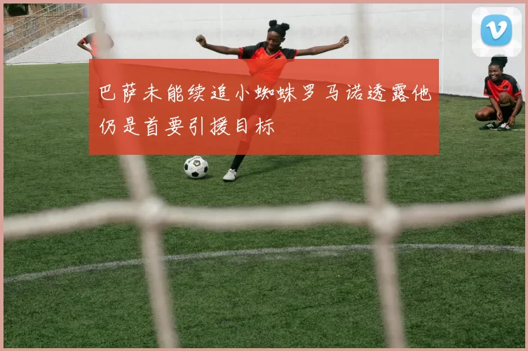 巴萨未能续追小蜘蛛罗马诺透露他仍是首要引援目标