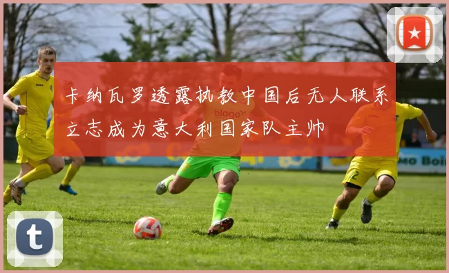 卡纳瓦罗透露执教中国后无人联系立志成为意大利国家队主帅
