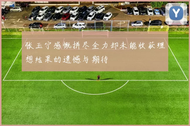 张玉宁感慨拼尽全力却未能收获理想结果的遗憾与期待