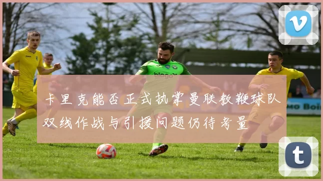 卡里克能否正式执掌曼联教鞭球队双线作战与引援问题仍待考量