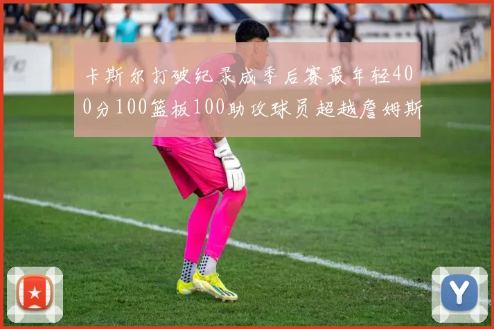 卡斯尔打破纪录成季后赛最年轻400分100篮板100助攻球员超越詹姆斯荣耀时刻