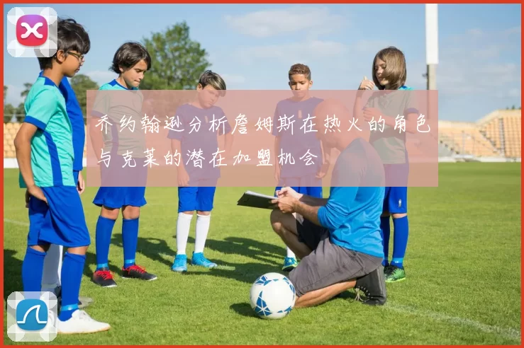 乔约翰逊分析詹姆斯在热火的角色与克莱的潜在加盟机会