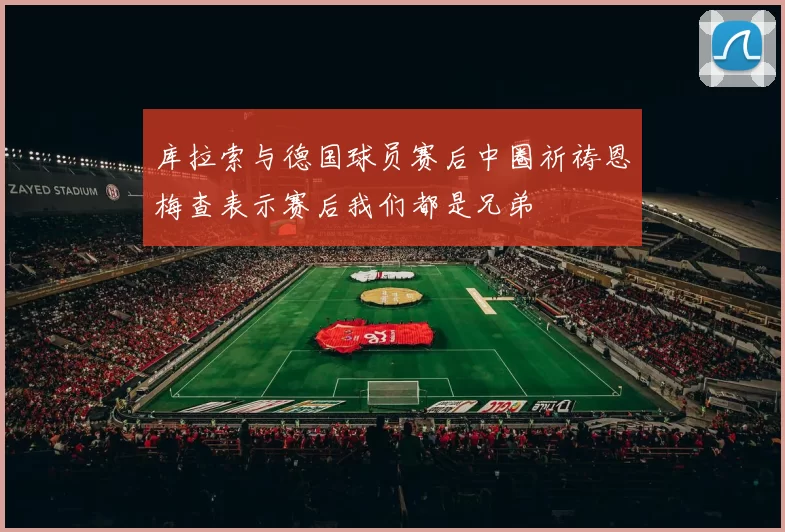库拉索与德国球员赛后中圈祈祷恩梅查表示赛后我们都是兄弟