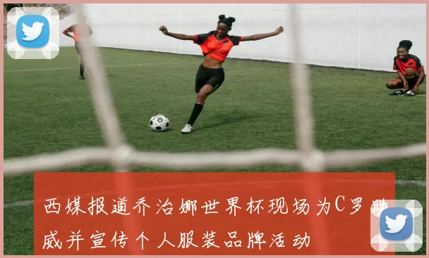西媒报道乔治娜世界杯现场为C罗助威并宣传个人服装品牌活动