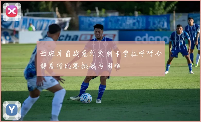 西班牙首战意外失利卡索拉呼吁冷静看待比赛挑战与困难