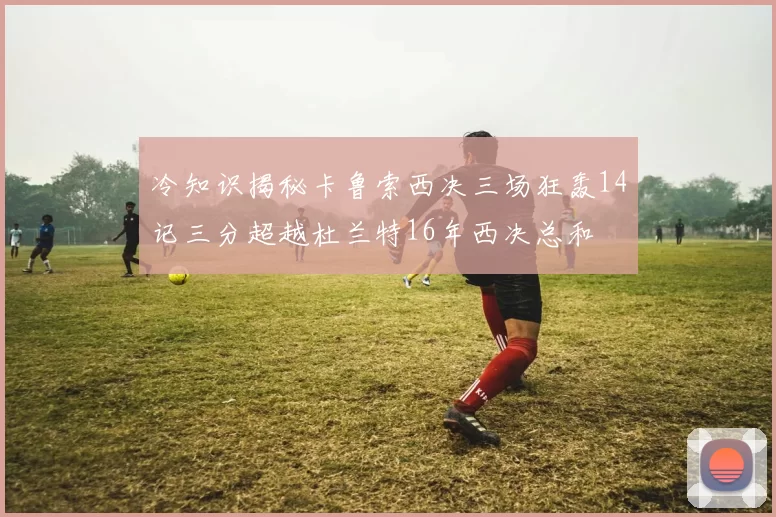 冷知识揭秘卡鲁索西决三场狂轰14记三分超越杜兰特16年西决总和