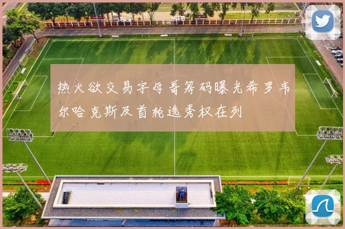 热火欲交易字母哥筹码曝光希罗韦尔哈克斯及首轮选秀权在列
