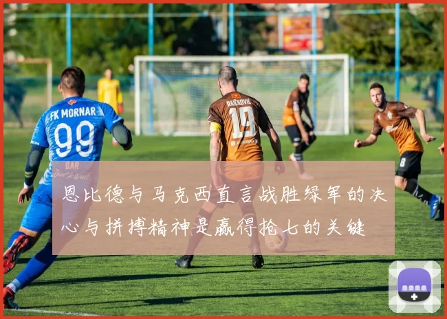 恩比德与马克西直言战胜绿军的决心与拼搏精神是赢得抢七的关键
