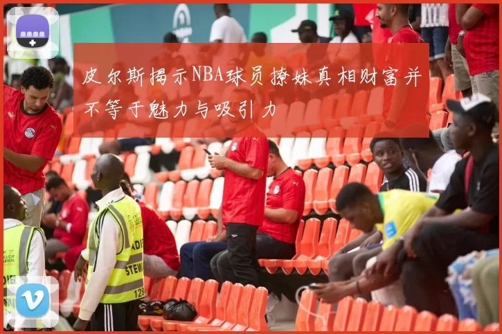 皮尔斯揭示NBA球员撩妹真相财富并不等于魅力与吸引力