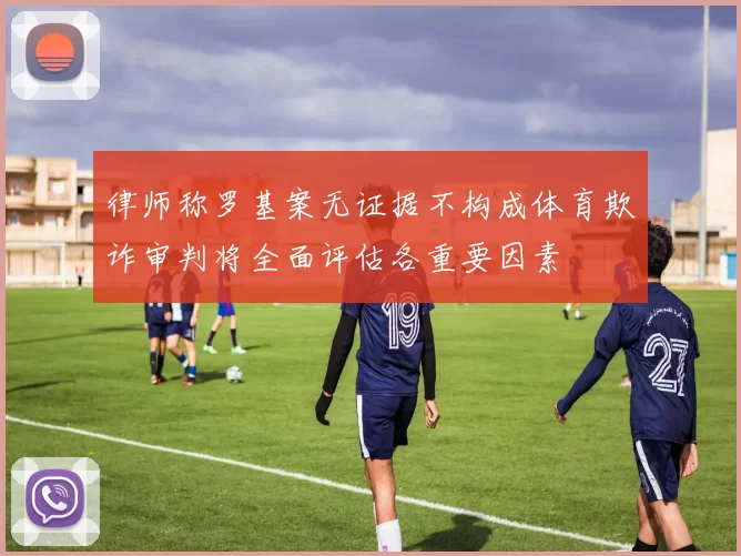 律师称罗基案无证据不构成体育欺诈审判将全面评估各重要因素