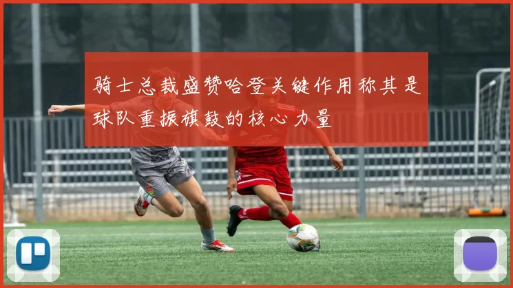骑士总裁盛赞哈登关键作用称其是球队重振旗鼓的核心力量