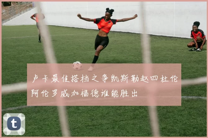 卢卡最佳搭档之争凯斯勒赵四杜伦阿伦罗威加福德谁能胜出