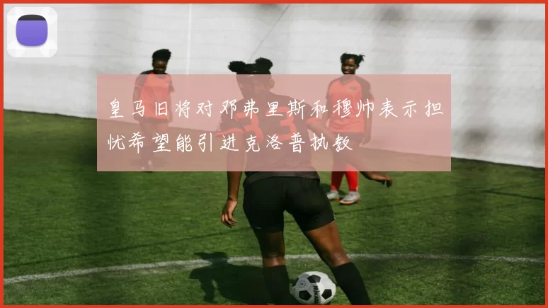 皇马旧将对邓弗里斯和穆帅表示担忧希望能引进克洛普执教