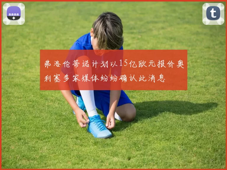 弗洛伦蒂诺计划以15亿欧元报价奥利塞多家媒体纷纷确认此消息