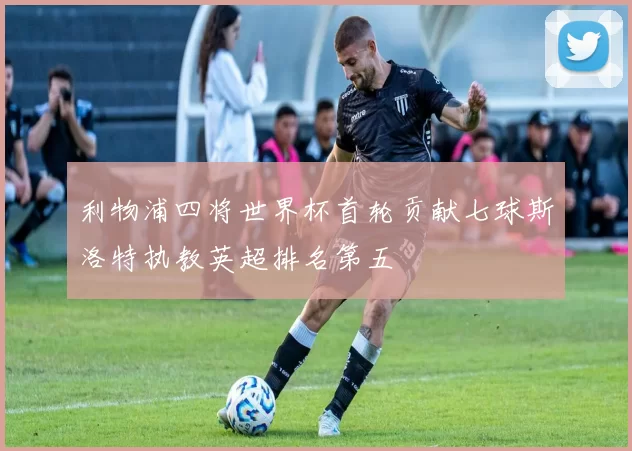 利物浦四将世界杯首轮贡献七球斯洛特执教英超排名第五
