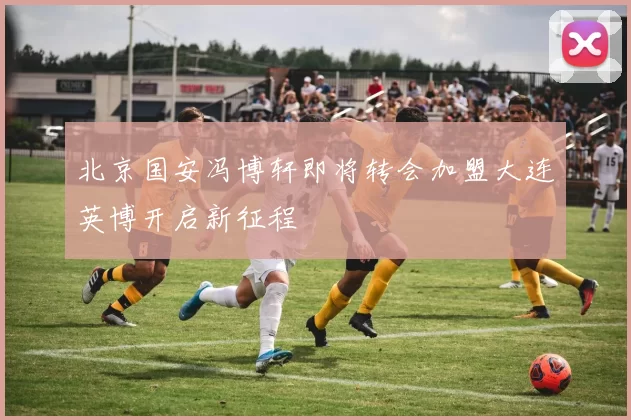 北京国安冯博轩即将转会加盟大连英博开启新征程